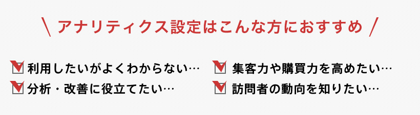 アナリティクス設定はこんな方におすすめ 利用したいがよくわからない 集客力や購買力を高めたい 分析改善に訳立てたい 訪問者の動向を知りたい