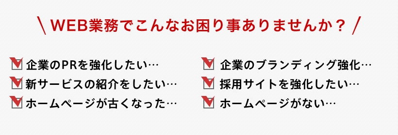 WEB業務でこんなお困り事ありませんか? コーポレートサイトのリニューアル 企業のブランディング強化 新サービスの紹介をしたい 採用サイトを強化したい ホームページが古くなった ホームページがない