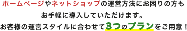 ホームページやネットショップ運営方法にお困りの方もお手軽に導入していただけます。お客様の運営スタイルに合わせて3つのプランをご用意!