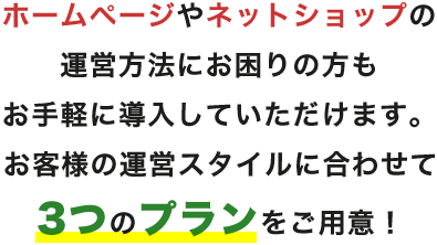 ホームページやネットショップ運営方法にお困りの方もお手軽に導入していただけます。お客様の運営スタイルに合わせて3つのプランをご用意!