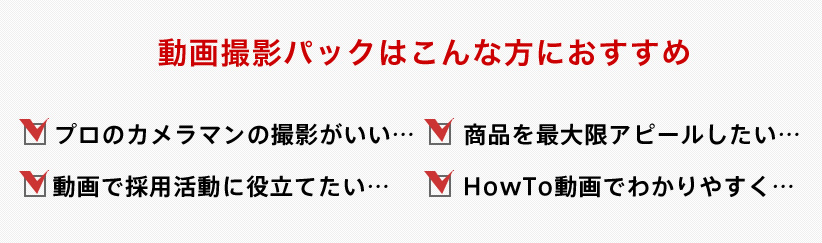 動画パックはこんな方におすすめ プロのカメラマンの撮影がいい 商品を最大限アピールしたい 動画で採用活動に役立てたい HowTo動画でわかりやすく