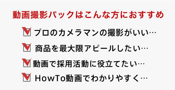 動画パックはこんな方におすすめ プロのカメラマンの撮影がいい 商品を最大限アピールしたい 動画で採用活動に役立てたい HowTo動画でわかりやすく