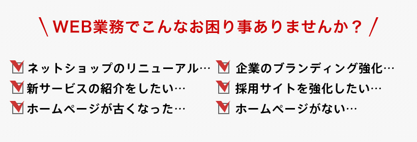 WEB業務でこんなお困り事ありませんか? ネットショップのリニューアル 企業のブランディング強化 新サービスの紹介をしたい 採用サイトを強化したい ホームページが古くなった ホームページがない