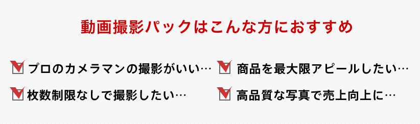 動画パックはこんな方におすすめ プロのカメラマンの撮影がいい 商品を最大限アピールしたい 枚数制限なくいっぱい撮影してほしい 高品質な写真で売上につなげたい