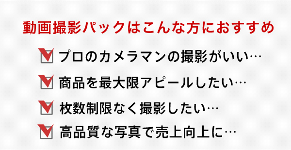 動画パックはこんな方におすすめ プロのカメラマンの撮影がいい 商品を最大限アピールしたい 枚数制限なくいっぱい撮影してほしい 高品質な写真で売上につなげたい