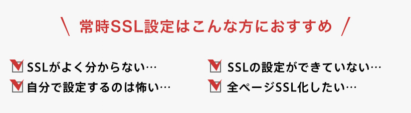 常時SSL設定はこんな方におすすめ SSLがよくわからない SSLの設定ができていない 自分で設定するのは怖い 全パージSSL化したい